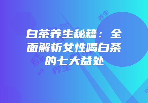 白茶养生秘籍：全面解析女性喝白茶的七大益处