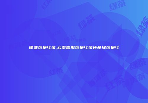 哪些茶是红茶,云南普洱茶是红茶还是绿茶是红