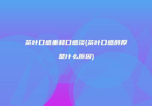 茶叶口感重和口感淡(茶叶口感醇厚是什么原因)