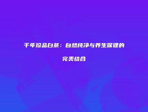 千年珍品白茶：自然纯净与养生保健的完美结合
