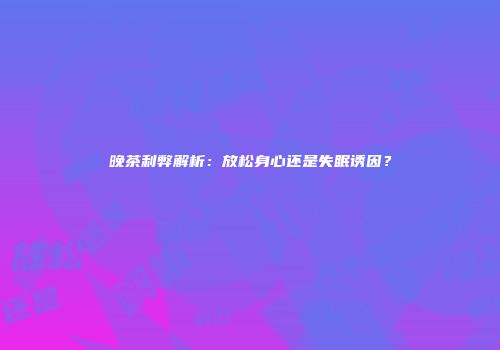 晚茶利弊解析：放松身心还是失眠诱因？