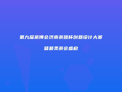 第九届茶博会济南茶团杯创意设计大赛暨最美茶会盛启