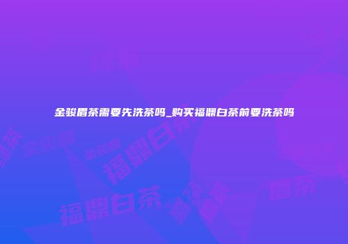 金骏眉茶需要先洗茶吗_购买福鼎白茶前要洗茶吗