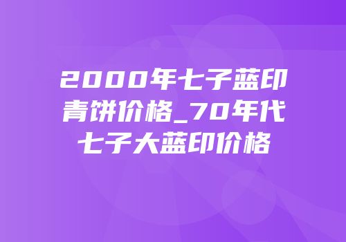 2000年七子蓝印青饼价格_70年代七子大蓝印价格
