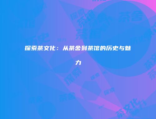 探索茶文化：从茶舍到茶馆的历史与魅力
