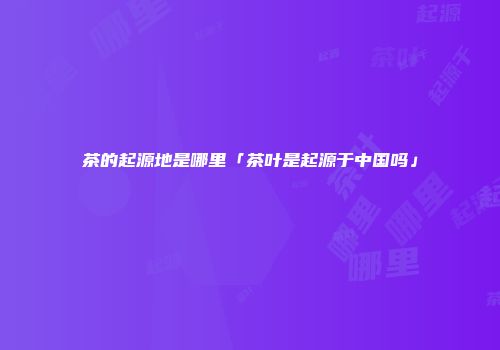 茶的起源地是哪里「茶叶是起源于中国吗」