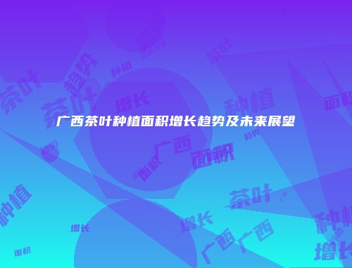 广西茶叶种植面积增长趋势及未来展望