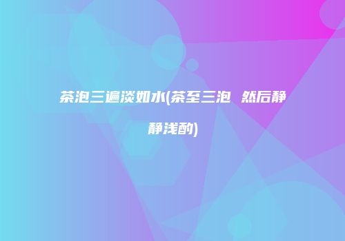 茶泡三遍淡如水(茶至三泡 然后静静浅酌)