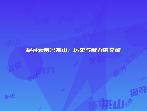 探寻云南名茶山：历史与魅力的交融
