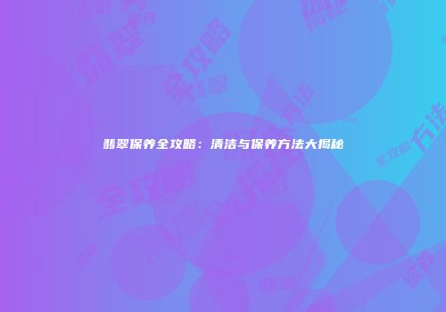 翡翠保养全攻略：清洁与保养方法大揭秘