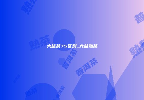 大益茶75区别_大益熟茶