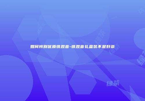 如何辨别优质铁观音-铁观音礼盒装不是好茶