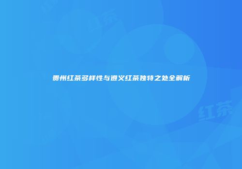 贵州红茶多样性与遵义红茶独特之处全解析