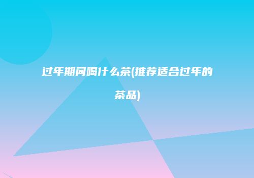 过年期间喝什么茶(推荐适合过年的茶品)