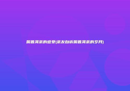 喝普洱茶的感受(茶友自诉喝普洱茶的岁月)