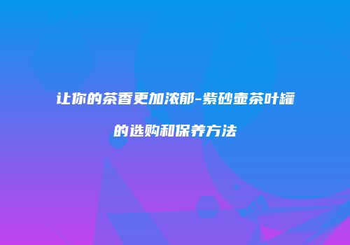 让你的茶香更加浓郁-紫砂壶茶叶罐的选购和保养方法
