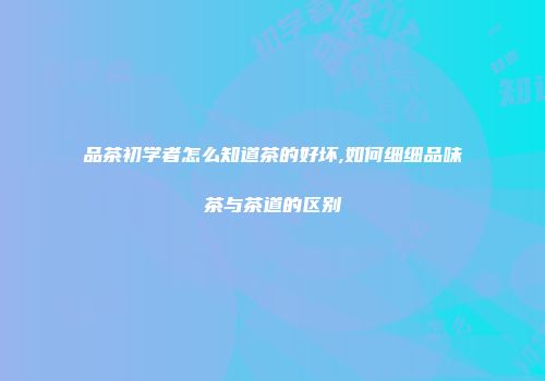 品茶初学者怎么知道茶的好坏,如何细细品味茶与茶道的区别