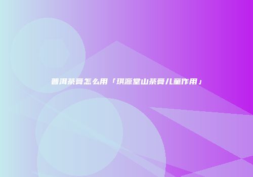 普洱茶膏怎么用「琪源堂山茶膏儿童作用」