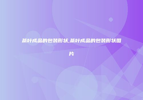 茶叶成品的包装形状,茶叶成品的包装形状图片