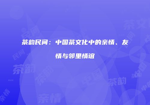 茶韵民间：中国茶文化中的亲情、友情与邻里情谊
