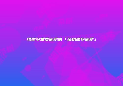 绣球冬季要施肥吗「茶树秋冬施肥」