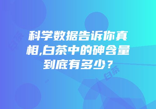 科学数据告诉你真相,白茶中的砷含量到底有多少？