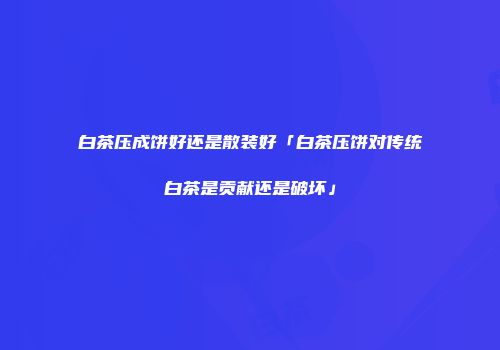 白茶压成饼好还是散装好「白茶压饼对传统白茶是贡献还是破坏」