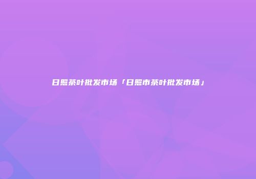 日照茶叶批发市场「日照市茶叶批发市场」