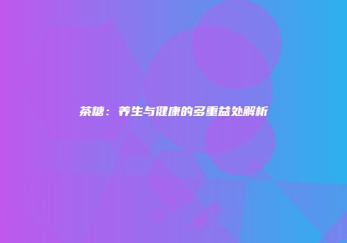 茶糖：养生与健康的多重益处解析