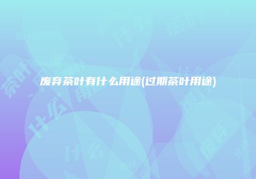 废弃茶叶有什么用途(过期茶叶用途)