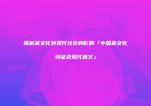 探析茶文化对现代社会的影响「中国茶文化特征及现代意义」