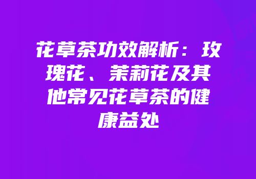 花草茶功效解析：玫瑰花、茉莉花及其他常见花草茶的健康益处