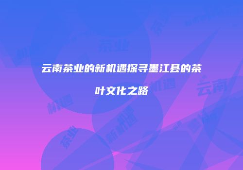 云南茶业的新机遇探寻墨江县的茶叶文化之路