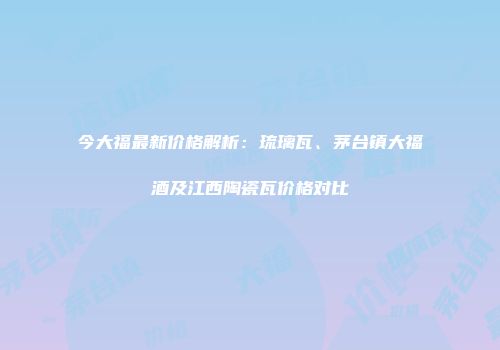 今大福最新价格解析：琉璃瓦、茅台镇大福酒及江西陶瓷瓦价格对比