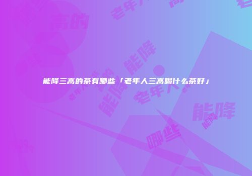 能降三高的茶有哪些「老年人三高喝什么茶好」