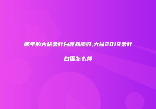 哪年的大益金针白莲品质好,大益2019金针白莲怎么样