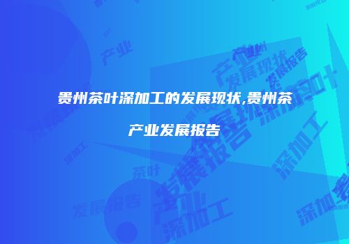 贵州茶叶深加工的发展现状,贵州茶产业发展报告