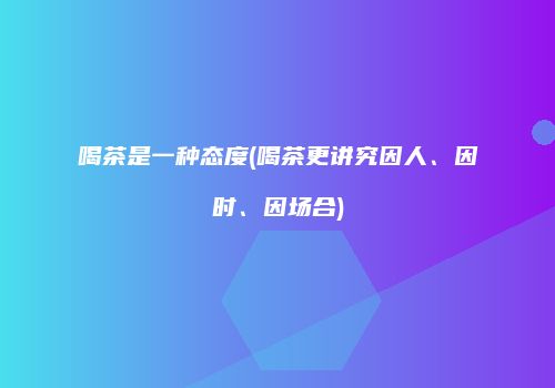 喝茶是一种态度(喝茶更讲究因人、因时、因场合)