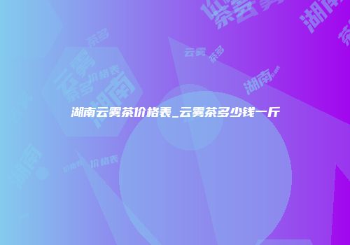 湖南云雾茶价格表_云雾茶多少钱一斤