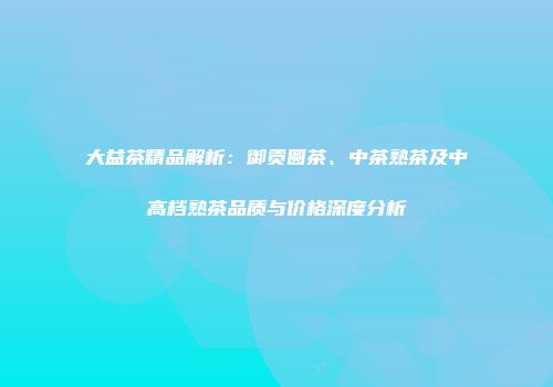 大益茶精品解析：御贡圆茶、中茶熟茶及中高档熟茶品质与价格深度分析