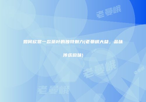 如何欣赏一款茶叶的独特魅力(老曼峨大益，品味传统韵味)