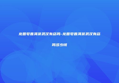 龙园号普洱茶武汉有店吗-龙园号普洱茶武汉有店吗多少钱