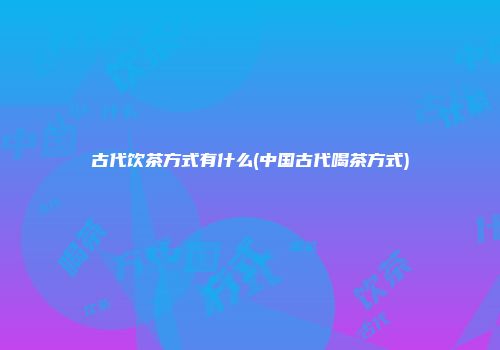 古代饮茶方式有什么(中国古代喝茶方式)