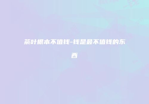茶叶根本不值钱-钱是最不值钱的东西