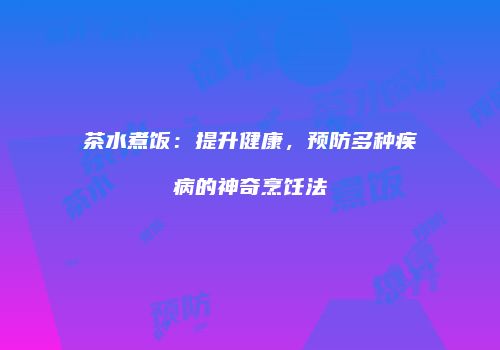 茶水煮饭：提升健康，预防多种疾病的神奇烹饪法