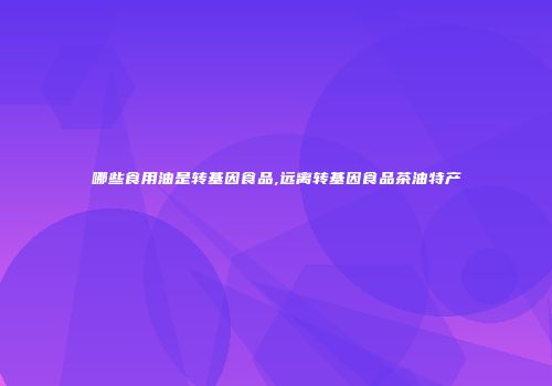 哪些食用油是转基因食品,远离转基因食品茶油特产