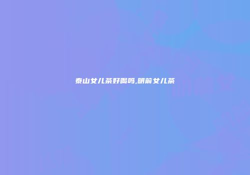 泰山女儿茶好喝吗,明前女儿茶