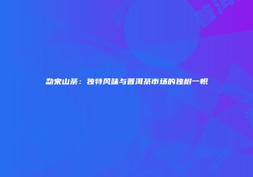 勐宋山茶：独特风味与普洱茶市场的独树一帜