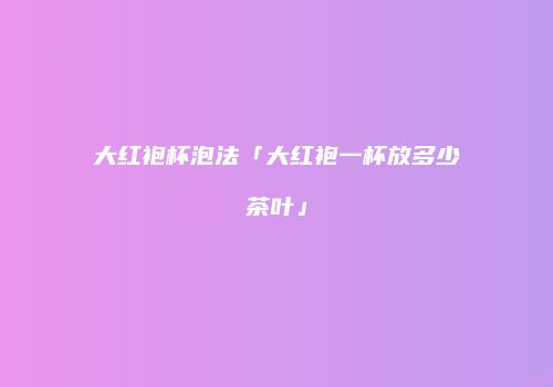 大红袍杯泡法「大红袍一杯放多少茶叶」