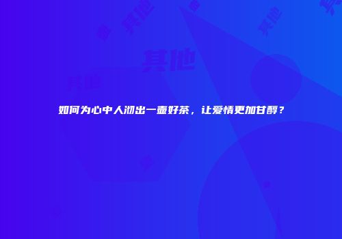 如何为心中人沏出一壶好茶，让爱情更加甘醇？